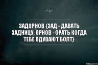 ЗАДОРНОВ {ЗАД - ДАВАТЬ ЗАДНИЦУ, ОРНОВ - ОРАТЬ КОГДА ТЕБЕ ВДУВАЮТ БОЛТ}