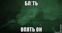 бл*ть опять он