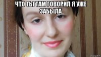 что ты там говорил я уже забыла 