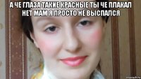 а че глаза такие красные ты че плакал нет мам я просто не выспался 