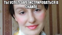 ты успел зарегистрироваться в скайпе 