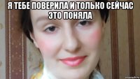 я тебе поверила и только сейчас это поняла 