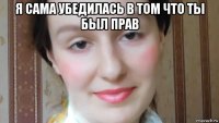 я сама убедилась в том что ты был прав 