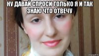 ну давай спроси только я и так знаю что отвечу 