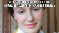 чего ты все время одно и тоже спрашиваешь ты же сам все знаешь 