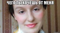 чего ты хочешь от меня 