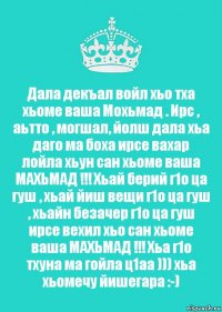 Дала декъал войл хьо тха хьоме ваша Мохьмад . Ирс , аьтто , могшал, йолш дала хьа даго ма боха ирсе вахар лойла хьун сан хьоме ваша МАХЬМАД !!! Хьай берий г1о ца гуш , хьай йиш вещи г1о ца гуш , хьайн безачер г1о ца гуш ирсе вехил хьо сан хьоме ваша МАХЬМАД !!! Хьа г1о тхуна ма гойла ц1аа ))) хьа хьомечу йишегара :-)