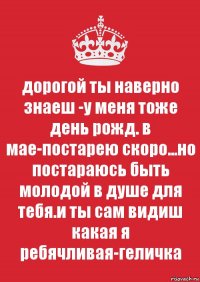 дорогой ты наверно знаеш -у меня тоже день рожд. в мае-постарею скоро...но постараюсь быть молодой в душе для тебя.и ты сам видиш какая я ребячливая-геличка