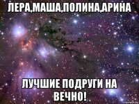 лера,маша,полина,арина лучшие подруги на вечно!