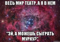 весь мир театр, а я в нем "эй, а можешь сыграть мурку?"