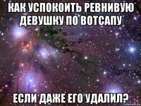 как успокоить ревнивую девушку по вотсапу если даже его удалил?