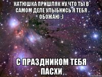 катюшка пришляк ну что ты в самом деле улыбнись я тебя обожаю ;) с праздником тебя пасхи