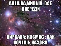 алёшка,милый, все впереди нирвана; космос ; как хочешь назови