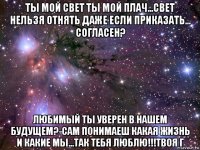 ты мой свет ты мой плач...свет нельзя отнять даже если приказать... согласен? любимый ты уверен в нашем будущем?-сам понимаеш какая жизнь и какие мы...так тебя люблю!!!твоя г