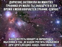 дорогоне заглянула на минутку -трафика оч мало-ты знаеш что в это время у меня кончается трафик.-сейчас буду смотреть концерт ф киркорова с мыслями о тебе...не будем грустить улыбнемся друг другу-позднее зайду...твоя жена г