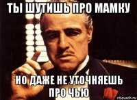 ты шутишь про мамку но даже не уточняешь про чью