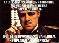 а теперь ты приходишь и говоришь: дон корлеоне, мне нужна справедливость но ты не просишь с уважением, не предлагаешь дружбу