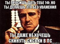 ты просишь дать тебе 1ф, но ты делаешь это без уважения ты даже не хочешь скинуть сиськи в лс