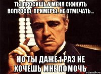 ты просишь у меня скинуть вопросы, примеры, не отмечать... но ты даже 1 раз не хочешь мне помочь