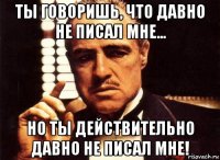 ты говоришь, что давно не писал мне... но ты действительно давно не писал мне!