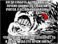 когда суббота, и спршиваешь "а почему даниил по субботам не учится, а остальные обязаны?" что отвечает учитель "что хочет, то и делает, тебе это зачем знать?"