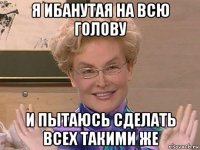 я ибанутая на всю голову и пытаюсь сделать всех такими же