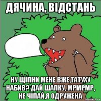 дячина, відстань ну щіпни мене вже,татуху набив? дай шапку, мрмрмр, не чіпай,я одружена