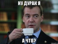 ну дурак я а что?