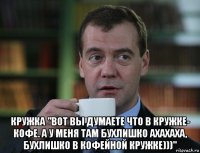  кружка "вот вы думаете что в кружке- кофе. а у меня там бухлишко ахахаха, бухлишко в кофейной кружке)))"