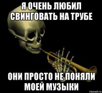 я очень любил свинговать на трубе они просто не поняли моей музыки