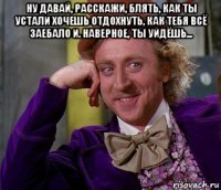 ну давай, расскажи, блять, как ты устали хочешь отдохнуть, как тебя всё заебало и. наверное, ты уйдёшь... 