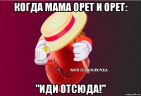 когда мама орет и орет: "иди отсюда!"