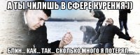 а ты чилишь в сфере курения )) блин... как... так... сколько много я потерял....