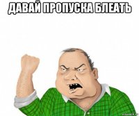 давай пропуска блеать 