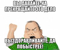 вы давайте-ка прекращайте это дело выздоравливайте, да побыстрее!