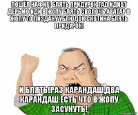 пошёл нафиг! блять придурок гад идиот дерьмо иди в жопу блять сволочь аватар в жопу то пиздану ублюдок скотина блять придурок! и блять!раз карандаш,два карандаш есть что в жопу засунуть!