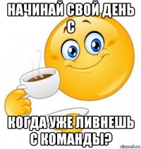 начинай свой день с когда уже ливнешь с команды?