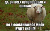 да, он всех использовал и сливал но я особенная! со мной будет иначе!