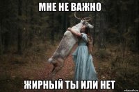 мне не важно жирный ты или нет