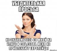 убедительная просьба не знакомьтесь со мной на улице и соц.сетях. меня не привлекают европейцы