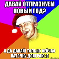 давай отпразнуем новый год? а да давай! только сейчас каточку доиграю :d