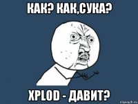 как? как,сука? xplod - давит?