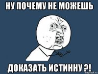 ну почему не можешь доказать истинну ?!