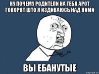 ну почему родители на тебя арот говорят што я издиваюсь над ними вы ебанутые