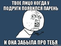 твое лицо когда у подруги появился парень и она забыла про тебя