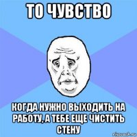 то чувство когда нужно выходить на работу, а тебе еще чистить стену