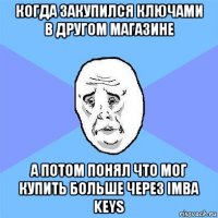 когда закупился ключами в другом магазине а потом понял что мог купить больше через imba keys