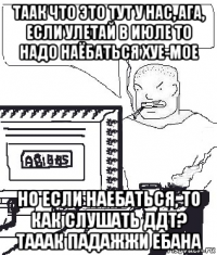 таак что это тут у нас, ага, если улетай в июле то надо наёбаться хуе-мое но если наебаться, то как слушать ддт? тааак падажжи ебана