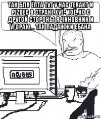 так бля ёпта тут у нас terakt и pizdec в стране хуё-моё, но с другой стороны я чиновник и угораю... так падажжи ебана 