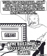 тээкс, вот вроде лошок... давай сука, я твою маму имел, тебя тоже, ты говна кусок, приезжай на кустанайскую-7... "уже выезжаю"... эээээ, падажди, ёбана!!